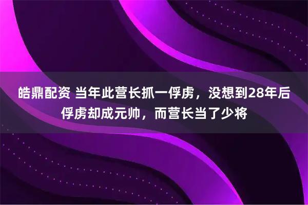 皓鼎配资 当年此营长抓一俘虏，没想到28年后俘虏却成元帅，而营长当了少将