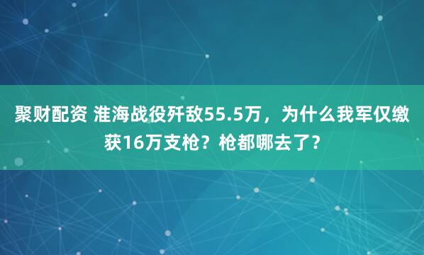 聚财配资 淮海战役歼敌55.5万，为什么我军仅缴获16万支枪？枪都哪去了？