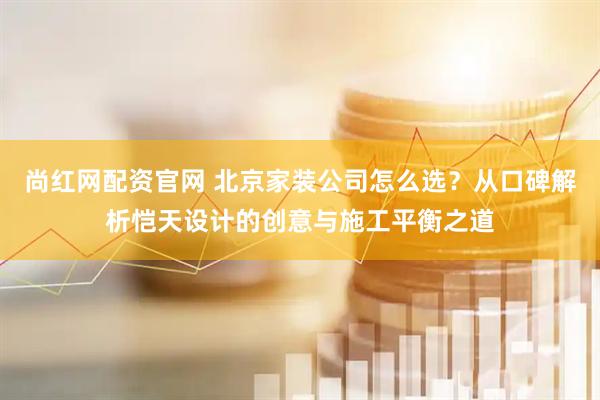 尚红网配资官网 北京家装公司怎么选？从口碑解析恺天设计的创意与施工平衡之道