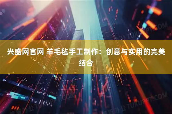 兴盛网官网 羊毛毡手工制作：创意与实用的完美结合