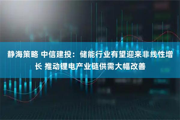 静海策略 中信建投：储能行业有望迎来非线性增长 推动锂电产业链供需大幅改善