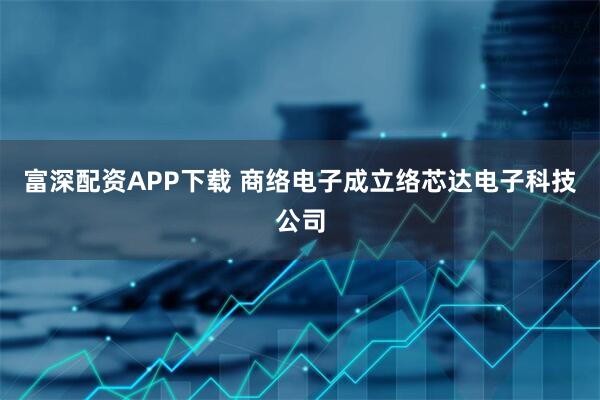 富深配资APP下载 商络电子成立络芯达电子科技公司