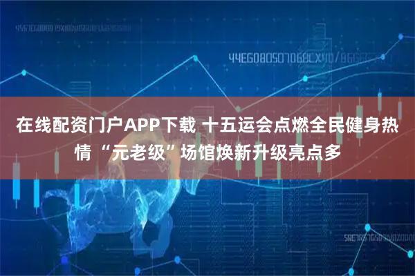 在线配资门户APP下载 十五运会点燃全民健身热情 “元老级”场馆焕新升级亮点多