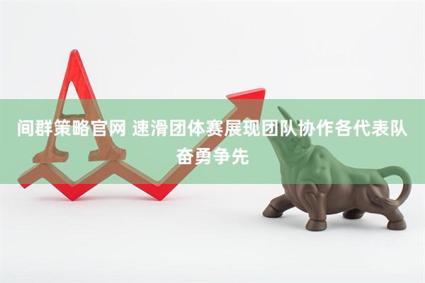 间群策略官网 速滑团体赛展现团队协作各代表队奋勇争先
