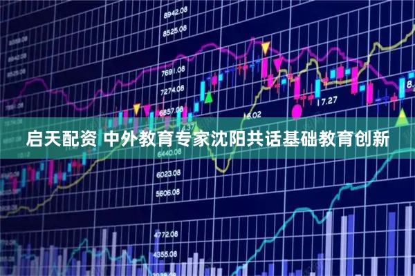 启天配资 中外教育专家沈阳共话基础教育创新
