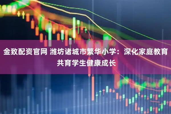 金致配资官网 潍坊诸城市繁华小学：深化家庭教育 共育学生健康成长