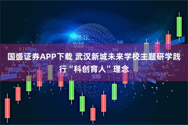 国盛证券APP下载 武汉新城未来学校主题研学践行“科创育人”理念