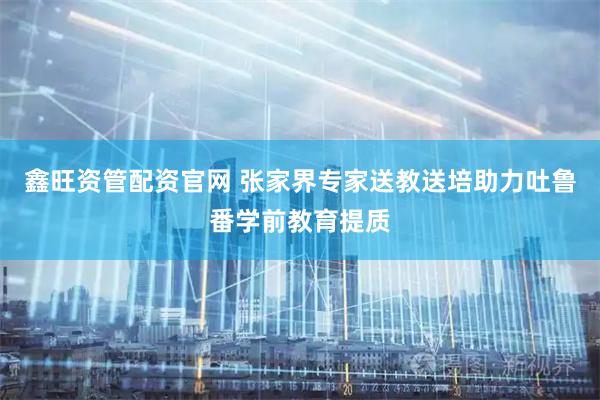鑫旺资管配资官网 张家界专家送教送培助力吐鲁番学前教育提质