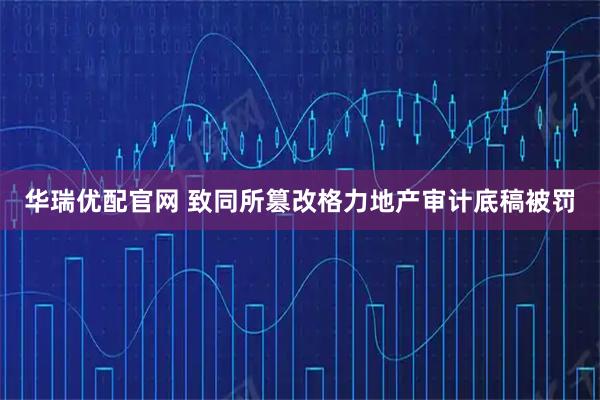 华瑞优配官网 致同所篡改格力地产审计底稿被罚