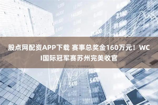 股点网配资APP下载 赛事总奖金160万元！WCI国际冠军赛苏州完美收官
