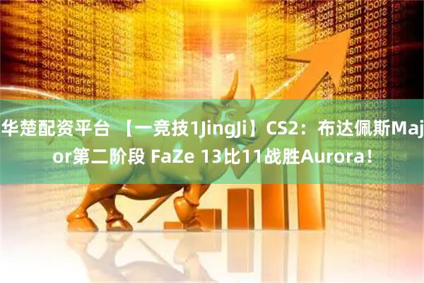 华楚配资平台 【一竞技1JingJi】CS2：布达佩斯Major第二阶段 FaZe 13比11战胜Aurora！