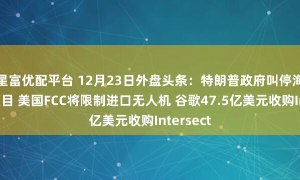 星富优配平台 12月23日外盘头条：特朗普政府叫停海上风电项目 美国FCC将限制进口无人机 谷歌47.5亿美元收购Intersect