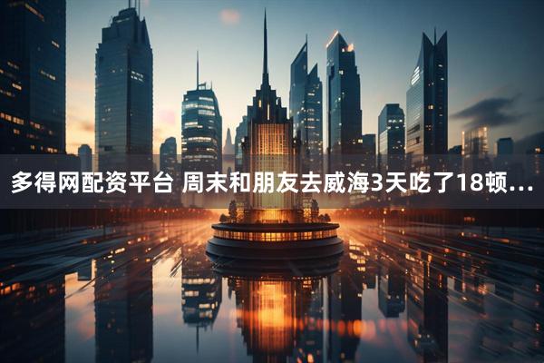 多得网配资平台 周末和朋友去威海3天吃了18顿…