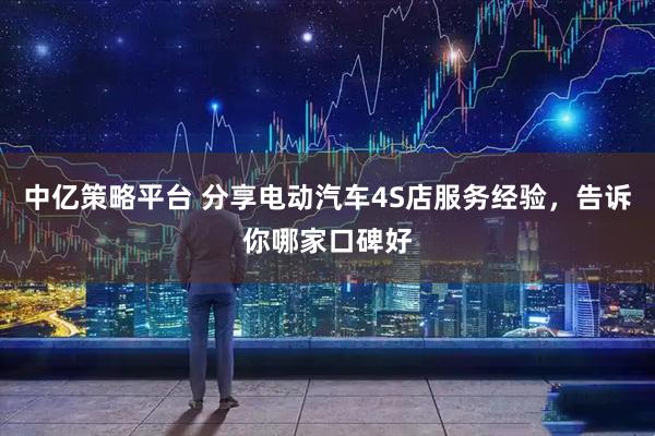 中亿策略平台 分享电动汽车4S店服务经验，告诉你哪家口碑好