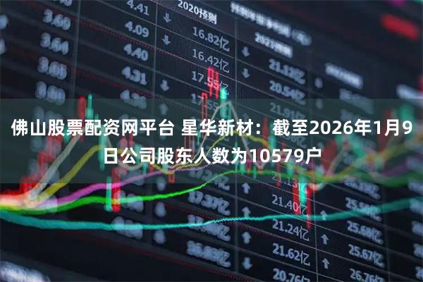 佛山股票配资网平台 星华新材：截至2026年1月9日公司股东人数为10579户