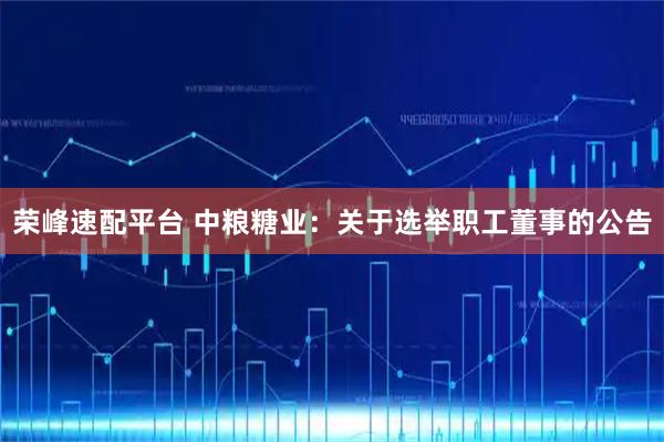 荣峰速配平台 中粮糖业：关于选举职工董事的公告
