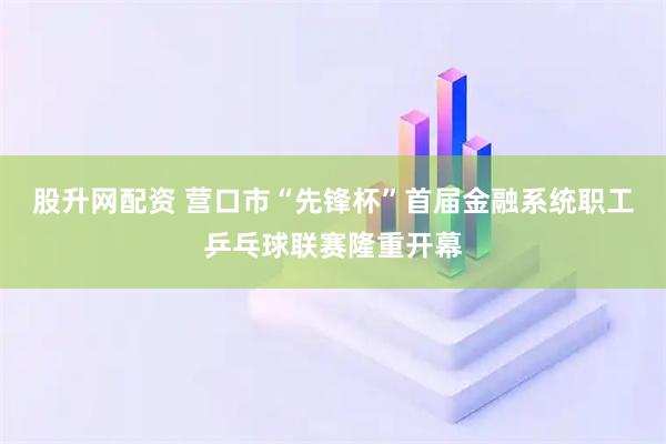 股升网配资 营口市“先锋杯”首届金融系统职工乒乓球联赛隆重开幕