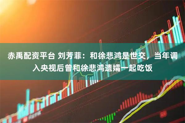 赤禹配资平台 刘芳菲：和徐悲鸿是世交，当年调入央视后曾和徐悲鸿遗孀一起吃饭