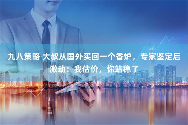 九八策略 大叔从国外买回一个香炉，专家鉴定后激动：我估价，你站稳了