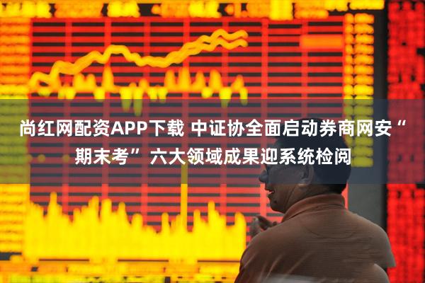 尚红网配资APP下载 中证协全面启动券商网安“期末考” 六大领域成果迎系统检阅