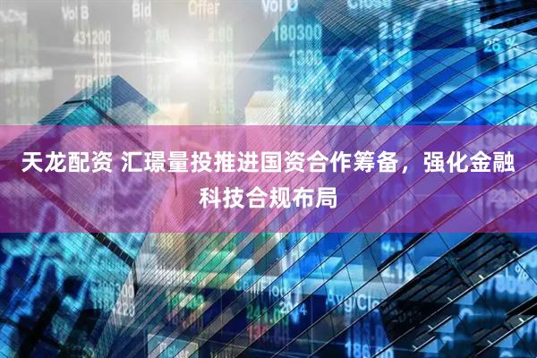 天龙配资 汇璟量投推进国资合作筹备，强化金融科技合规布局