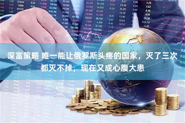 深富策略 唯一能让俄罗斯头疼的国家，灭了三次都灭不掉，现在又成心腹大患