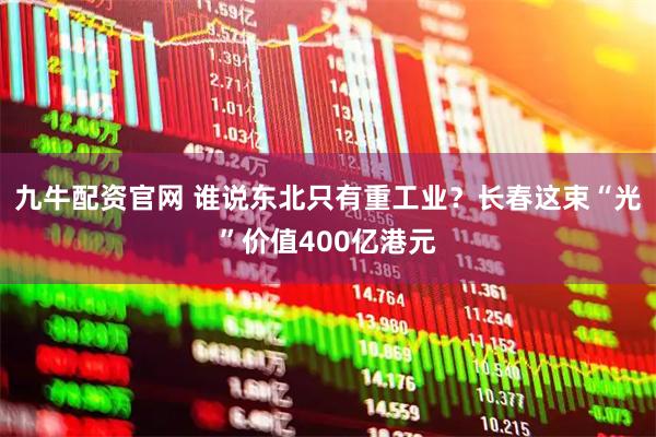 九牛配资官网 谁说东北只有重工业？长春这束“光”价值400亿港元