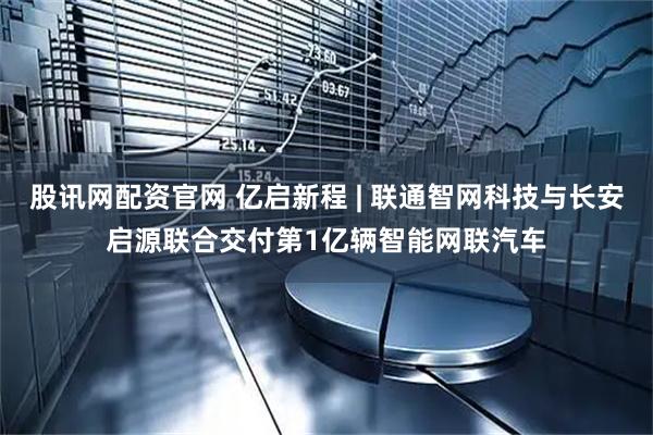 股讯网配资官网 亿启新程 | 联通智网科技与长安启源联合交付第1亿辆智能网联汽车