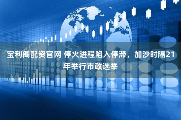 宝利阁配资官网 停火进程陷入停滞，加沙时隔21年举行市政选举