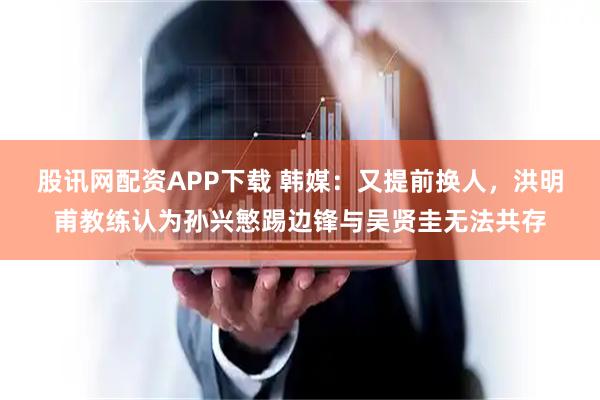 股讯网配资APP下载 韩媒：又提前换人，洪明甫教练认为孙兴慜踢边锋与吴贤圭无法共存