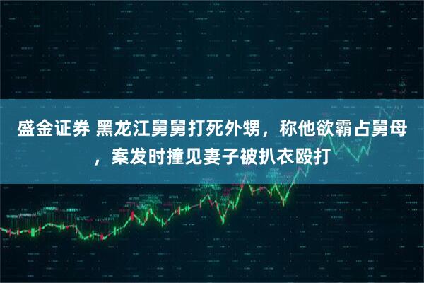 盛金证券 黑龙江舅舅打死外甥，称他欲霸占舅母，案发时撞见妻子被扒衣殴打