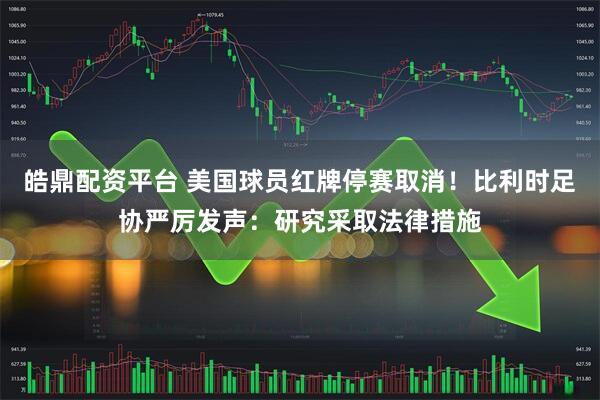 皓鼎配资平台 美国球员红牌停赛取消！比利时足协严厉发声：研究采取法律措施